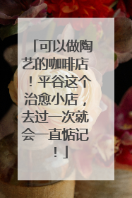 可以做陶艺的咖啡店！平谷这个治愈小店，去过一次就会一直惦记！