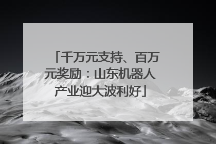 千万元支持、百万元奖励：山东机器人产业迎大波利好
