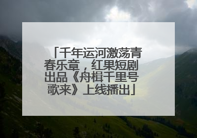 千年运河激荡青春乐章，红果短剧出品《舟楫千里号歌来》上线播出
