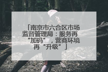 南京市六合区市场监督管理局：服务再“加码”，营商环境再“升级”