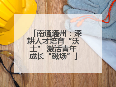 南通通州：深耕人才培育“沃土” 激活青年成长“磁场”