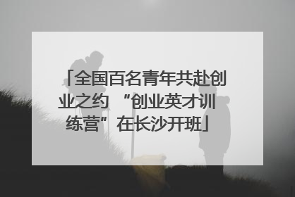 全国百名青年共赴创业之约 “创业英才训练营”在长沙开班
