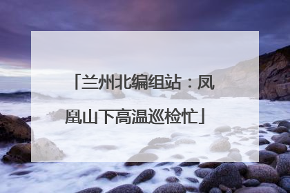 兰州北编组站：凤凰山下高温巡检忙
