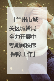 兰州市城关区城管局全力开展中考期间秩序保障工作