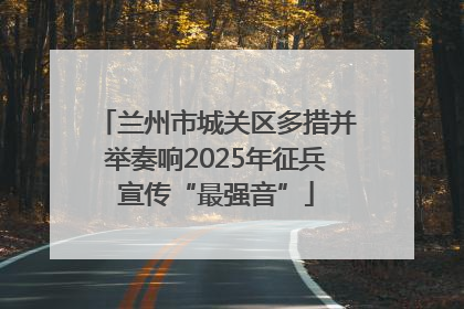 兰州市城关区多措并举奏响2025年征兵宣传“最强音”