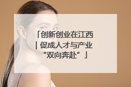 创新创业在江西｜促成人才与产业“双向奔赴”