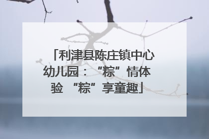 利津县陈庄镇中心幼儿园：“粽”情体验 “粽”享童趣