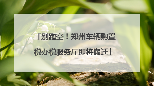 别跑空！郑州车辆购置税办税服务厅即将搬迁