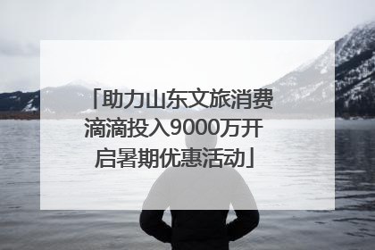 助力山东文旅消费 滴滴投入9000万开启暑期优惠活动