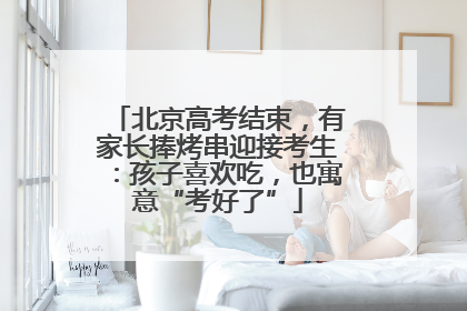 北京高考结束，有家长捧烤串迎接考生：孩子喜欢吃，也寓意“考好了”