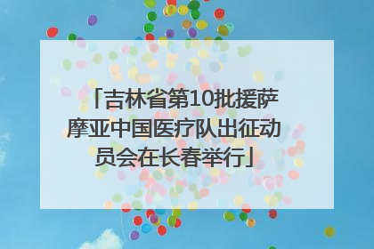 吉林省第10批援萨摩亚中国医疗队出征动员会在长春举行