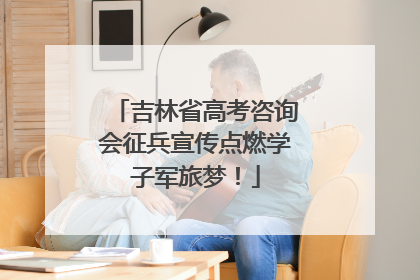 吉林省高考咨询会征兵宣传点燃学子军旅梦！