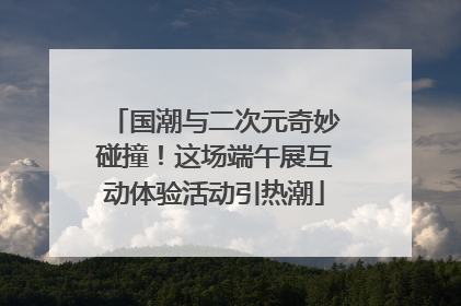 国潮与二次元奇妙碰撞！这场端午展互动体验活动引热潮