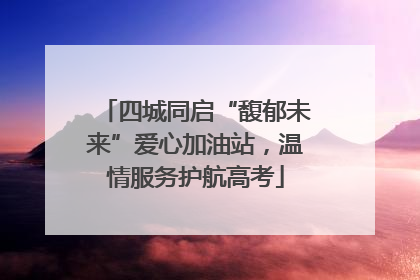 四城同启“馥郁未来”爱心加油站，温情服务护航高考