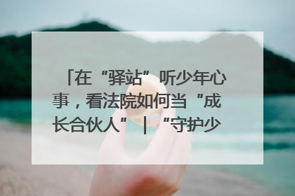 在“驿站”听少年心事，看法院如何当“成长合伙人”｜“守护少年的微笑” 探访记