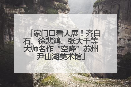 家门口看大展！齐白石、徐悲鸿、张大千等大师名作“空降”苏州尹山湖美术馆