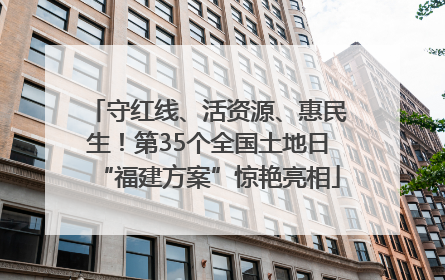 守红线、活资源、惠民生！第35个全国土地日“福建方案”惊艳亮相