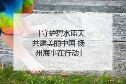 守护碧水蓝天 共建美丽中国 扬州海事在行动