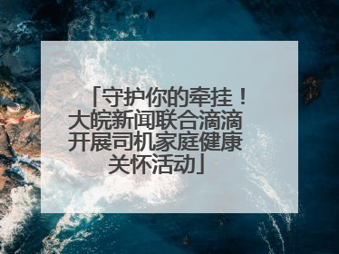守护你的牵挂！大皖新闻联合滴滴开展司机家庭健康关怀活动