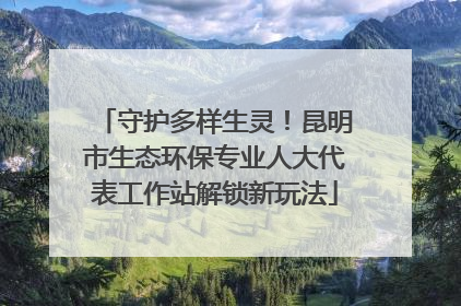 守护多样生灵！昆明市生态环保专业人大代表工作站解锁新玩法