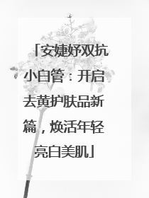 安婕妤双抗小白管：开启去黄护肤品新篇，焕活年轻亮白美肌
