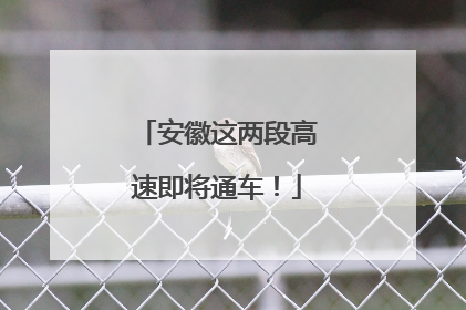 安徽这两段高速即将通车！