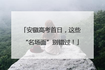 安徽高考首日，这些“名场面”别错过！