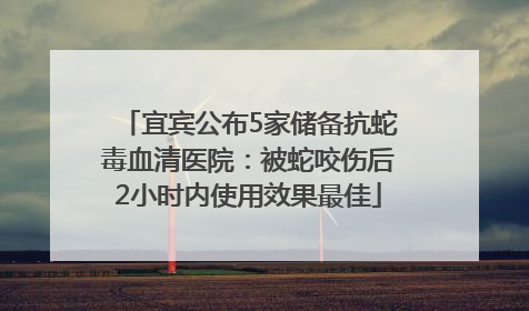 宜宾公布5家储备抗蛇毒血清医院：被蛇咬伤后2小时内使用效果最佳