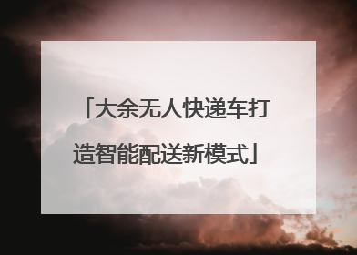 大余无人快递车打造智能配送新模式