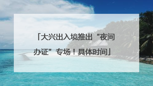 大兴出入境推出“夜间办证”专场！具体时间