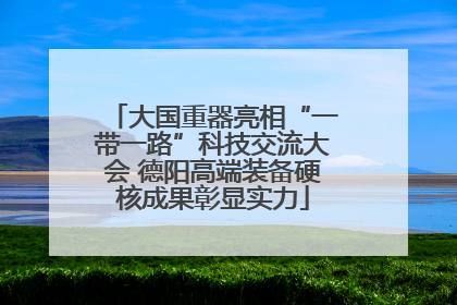 大国重器亮相“一带一路”科技交流大会 德阳高端装备硬核成果彰显实力