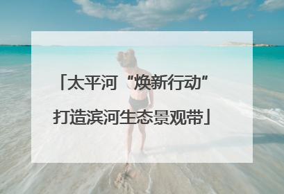 太平河“焕新行动” 打造滨河生态景观带