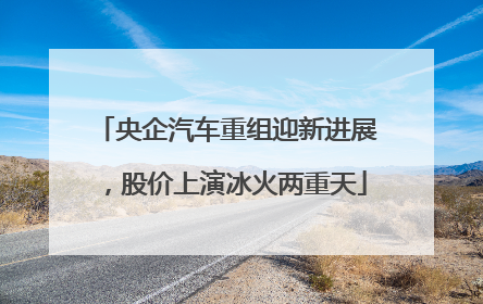 央企汽车重组迎新进展，股价上演冰火两重天