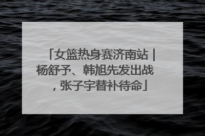 女篮热身赛济南站｜杨舒予、韩旭先发出战，张子宇替补待命