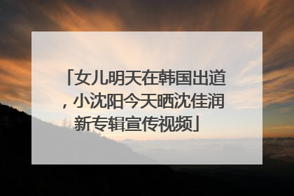 女儿明天在韩国出道，小沈阳今天晒沈佳润新专辑宣传视频