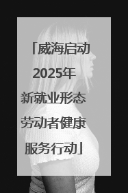 威海启动2025年新就业形态劳动者健康服务行动