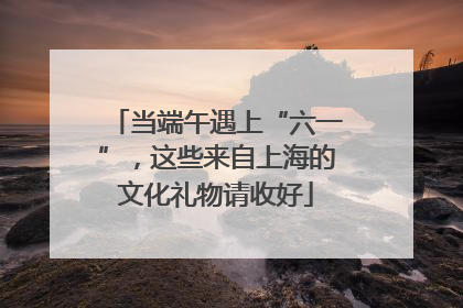 当端午遇上“六一”，这些来自上海的文化礼物请收好