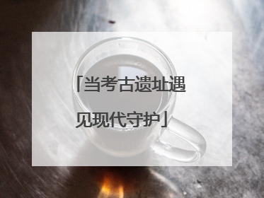 当考古遗址遇见现代守护