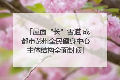 屋面“长”雪道 成都市彭州全民健身中心主体结构全面封顶