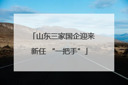 山东三家国企迎来新任 “一把手”