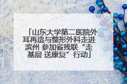 山东大学第二医院外耳再造与整形外科走进滨州 参加省残联“走基层 送康复”行动