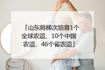 山东将梯次培育1个全球农遗、10个中国农遗、46个省农遗