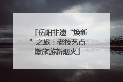 岳阳非遗“焕新”之旅：老技艺点燃旅游新烟火