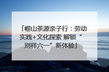 崂山茶源亲子行：劳动实践+文化探索 解锁“别样六一”新体验