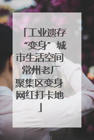 工业遗存“变身”城市生活空间 常州老厂聚集区变身网红打卡地