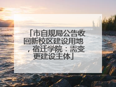 市自规局公告收回新校区建设用地，宿迁学院：需变更建设主体