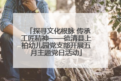 探寻文化根脉 传承工匠精神——德清县上柏幼儿园党支部开展五月主题党日活动