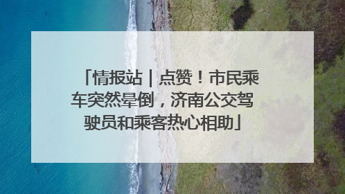 情报站｜点赞！市民乘车突然晕倒，济南公交驾驶员和乘客热心相助