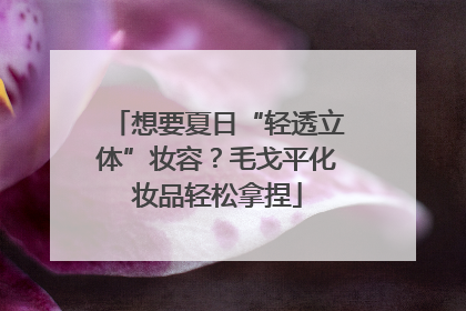 想要夏日“轻透立体”妆容？毛戈平化妆品轻松拿捏