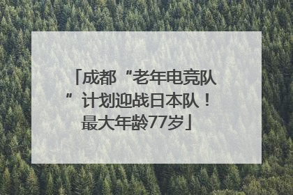 成都“老年电竞队”计划迎战日本队！最大年龄77岁
